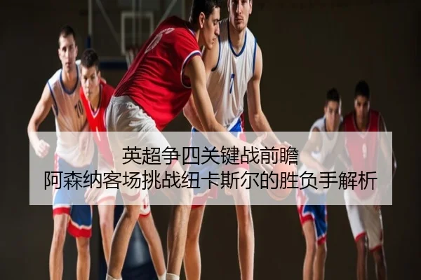 英超争四关键战前瞻 阿森纳客场挑战纽卡斯尔的胜负手解析